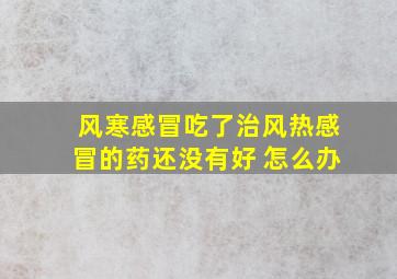 风寒感冒吃了治风热感冒的药还没有好 怎么办